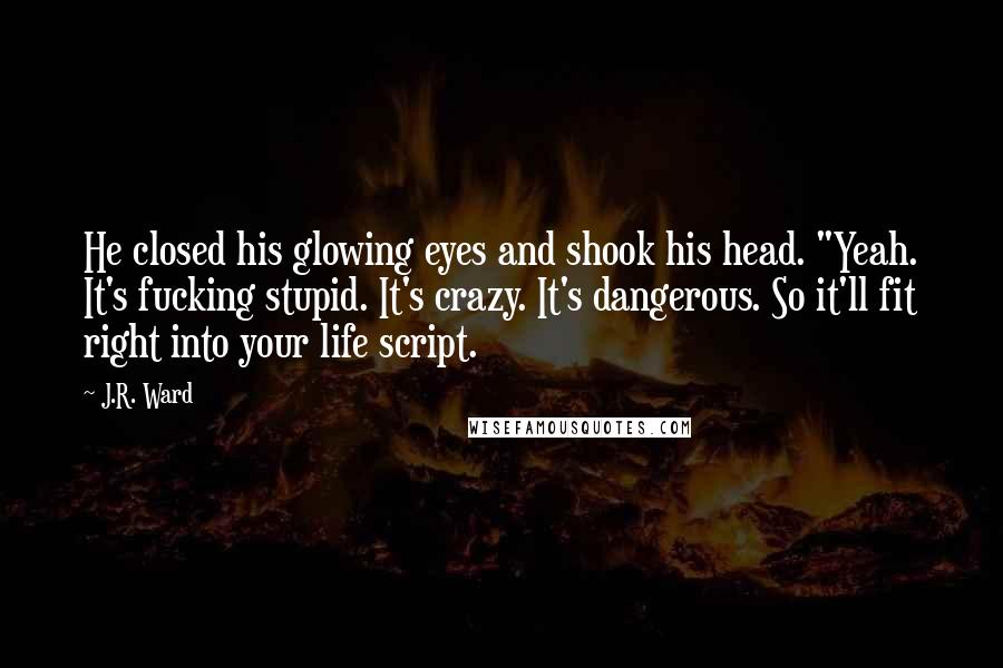 J.R. Ward Quotes: He closed his glowing eyes and shook his head. "Yeah. It's fucking stupid. It's crazy. It's dangerous. So it'll fit right into your life script.