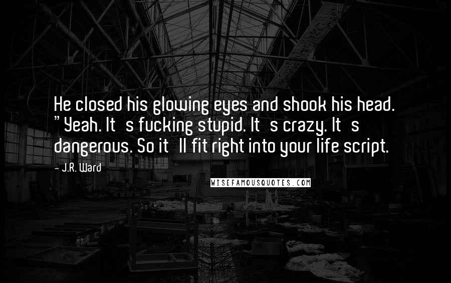 J.R. Ward Quotes: He closed his glowing eyes and shook his head. "Yeah. It's fucking stupid. It's crazy. It's dangerous. So it'll fit right into your life script.