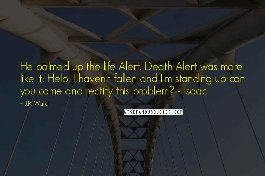 J.R. Ward Quotes: He palmed up the life Alert. Death Alert was more like it: Help, I haven't fallen and I'm standing up-can you come and rectify this problem? - Isaac