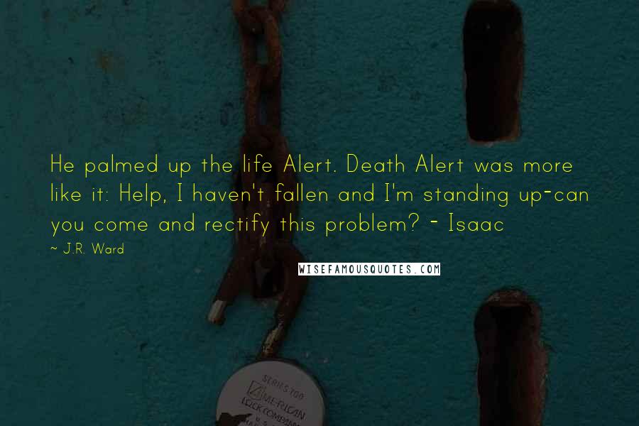 J.R. Ward Quotes: He palmed up the life Alert. Death Alert was more like it: Help, I haven't fallen and I'm standing up-can you come and rectify this problem? - Isaac