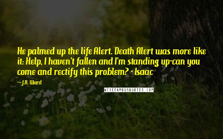 J.R. Ward Quotes: He palmed up the life Alert. Death Alert was more like it: Help, I haven't fallen and I'm standing up-can you come and rectify this problem? - Isaac