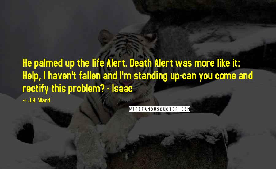 J.R. Ward Quotes: He palmed up the life Alert. Death Alert was more like it: Help, I haven't fallen and I'm standing up-can you come and rectify this problem? - Isaac