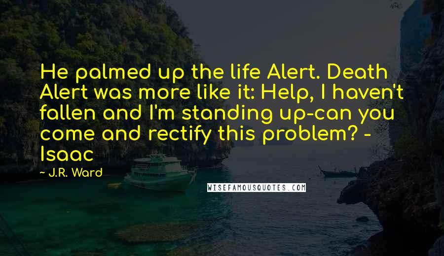 J.R. Ward Quotes: He palmed up the life Alert. Death Alert was more like it: Help, I haven't fallen and I'm standing up-can you come and rectify this problem? - Isaac