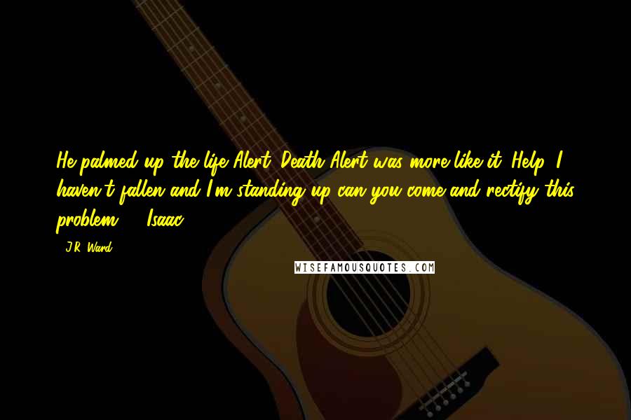 J.R. Ward Quotes: He palmed up the life Alert. Death Alert was more like it: Help, I haven't fallen and I'm standing up-can you come and rectify this problem? - Isaac