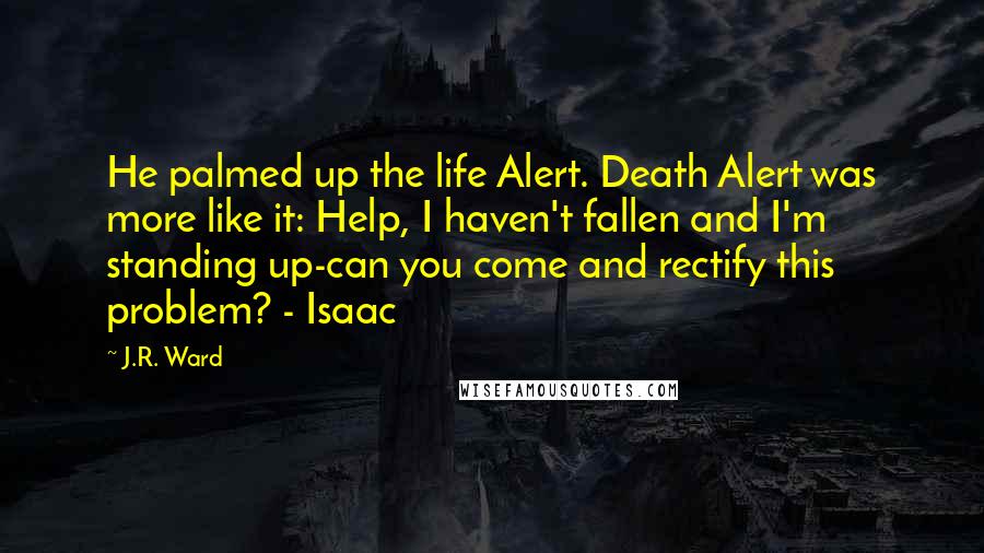 J.R. Ward Quotes: He palmed up the life Alert. Death Alert was more like it: Help, I haven't fallen and I'm standing up-can you come and rectify this problem? - Isaac