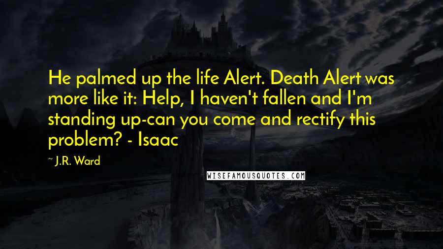 J.R. Ward Quotes: He palmed up the life Alert. Death Alert was more like it: Help, I haven't fallen and I'm standing up-can you come and rectify this problem? - Isaac