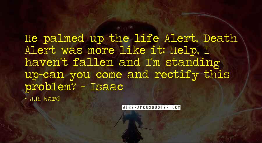 J.R. Ward Quotes: He palmed up the life Alert. Death Alert was more like it: Help, I haven't fallen and I'm standing up-can you come and rectify this problem? - Isaac