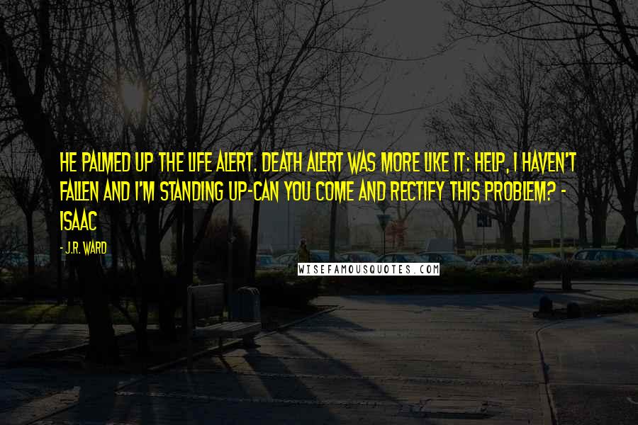 J.R. Ward Quotes: He palmed up the life Alert. Death Alert was more like it: Help, I haven't fallen and I'm standing up-can you come and rectify this problem? - Isaac