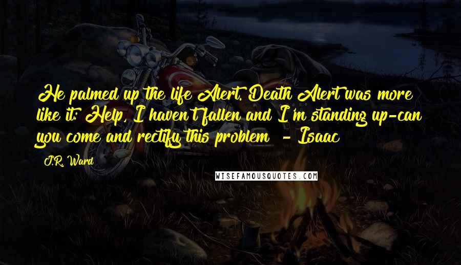 J.R. Ward Quotes: He palmed up the life Alert. Death Alert was more like it: Help, I haven't fallen and I'm standing up-can you come and rectify this problem? - Isaac