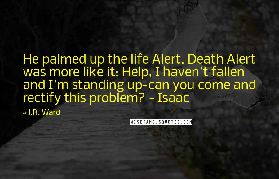 J.R. Ward Quotes: He palmed up the life Alert. Death Alert was more like it: Help, I haven't fallen and I'm standing up-can you come and rectify this problem? - Isaac