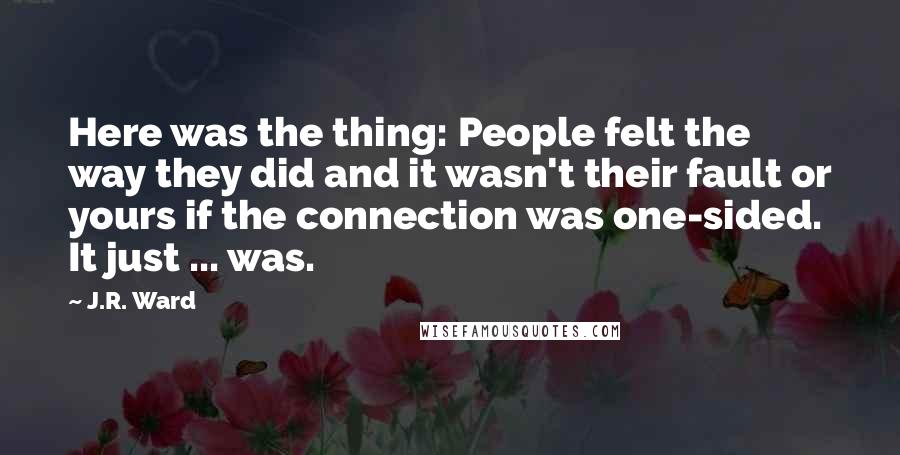 J.R. Ward Quotes: Here was the thing: People felt the way they did and it wasn't their fault or yours if the connection was one-sided. It just ... was.
