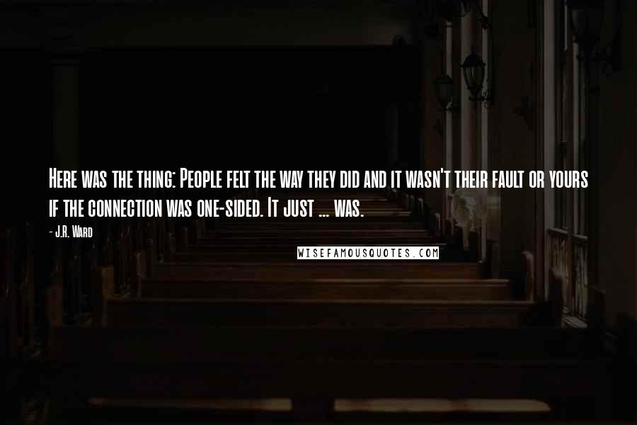 J.R. Ward Quotes: Here was the thing: People felt the way they did and it wasn't their fault or yours if the connection was one-sided. It just ... was.