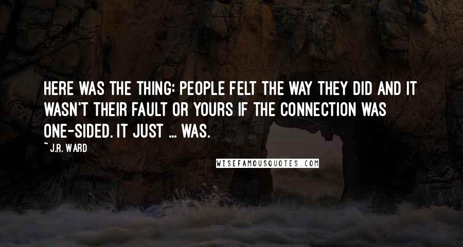 J.R. Ward Quotes: Here was the thing: People felt the way they did and it wasn't their fault or yours if the connection was one-sided. It just ... was.