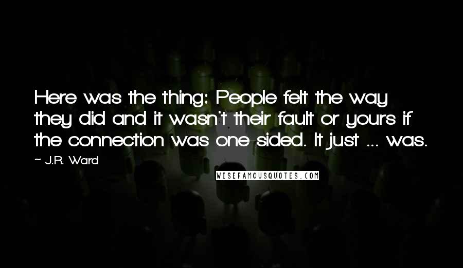 J.R. Ward Quotes: Here was the thing: People felt the way they did and it wasn't their fault or yours if the connection was one-sided. It just ... was.