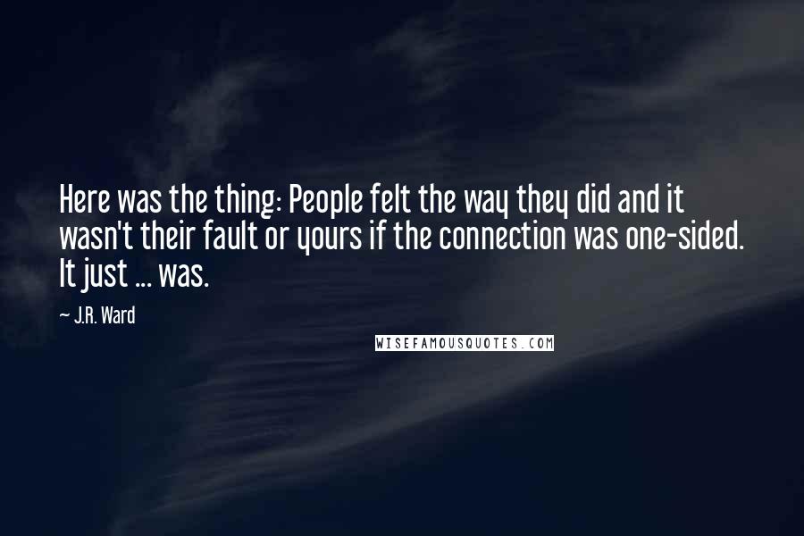 J.R. Ward Quotes: Here was the thing: People felt the way they did and it wasn't their fault or yours if the connection was one-sided. It just ... was.