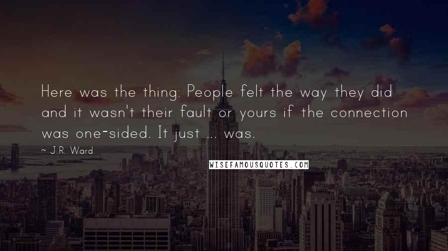 J.R. Ward Quotes: Here was the thing: People felt the way they did and it wasn't their fault or yours if the connection was one-sided. It just ... was.
