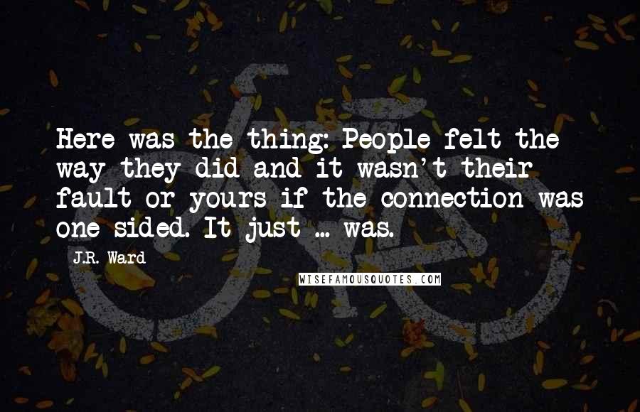 J.R. Ward Quotes: Here was the thing: People felt the way they did and it wasn't their fault or yours if the connection was one-sided. It just ... was.