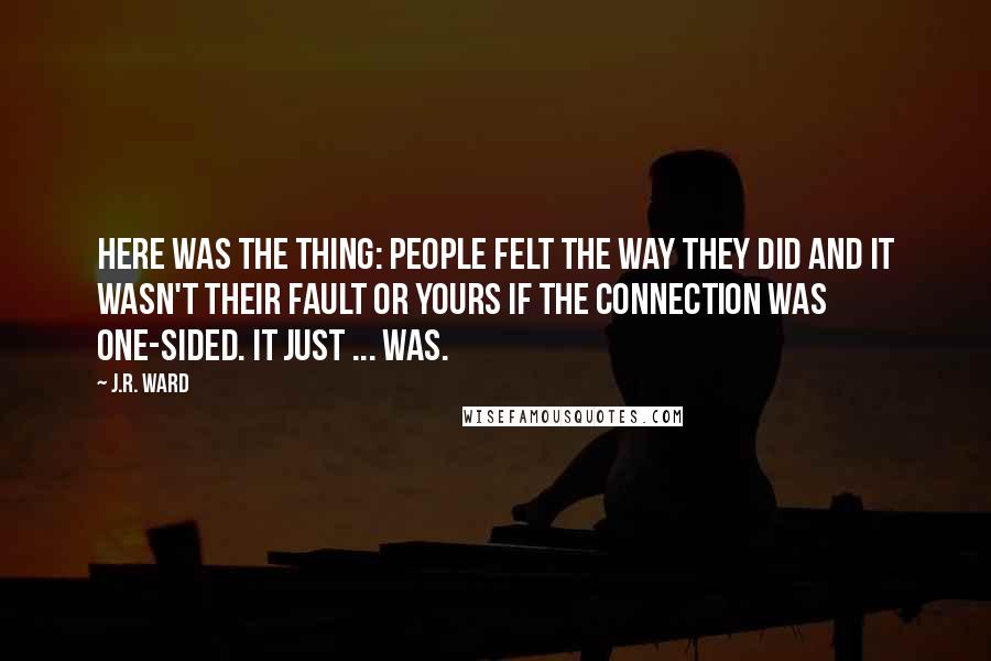 J.R. Ward Quotes: Here was the thing: People felt the way they did and it wasn't their fault or yours if the connection was one-sided. It just ... was.