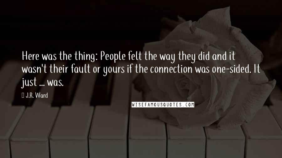 J.R. Ward Quotes: Here was the thing: People felt the way they did and it wasn't their fault or yours if the connection was one-sided. It just ... was.