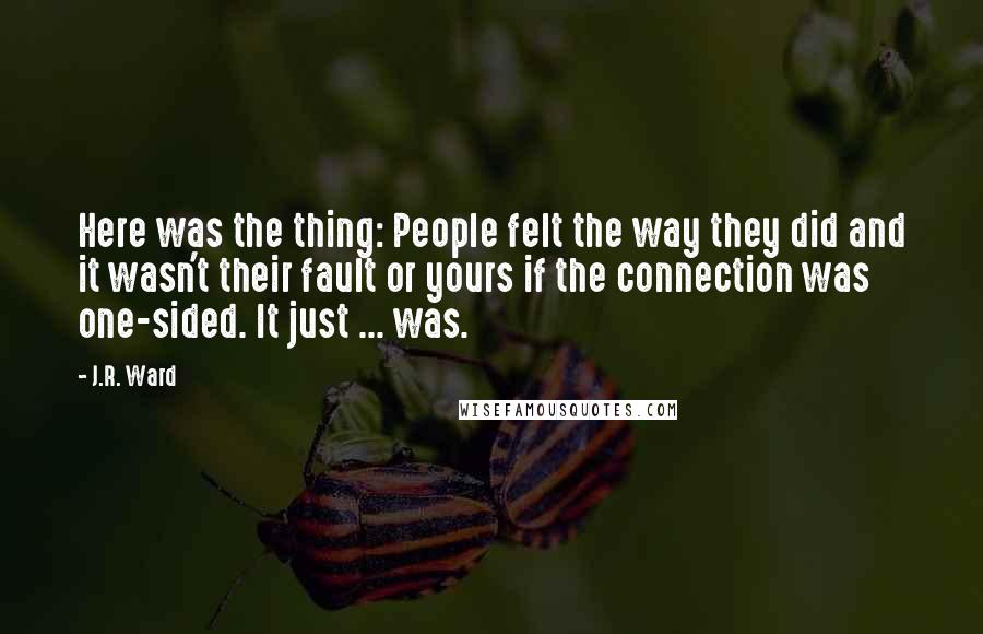 J.R. Ward Quotes: Here was the thing: People felt the way they did and it wasn't their fault or yours if the connection was one-sided. It just ... was.