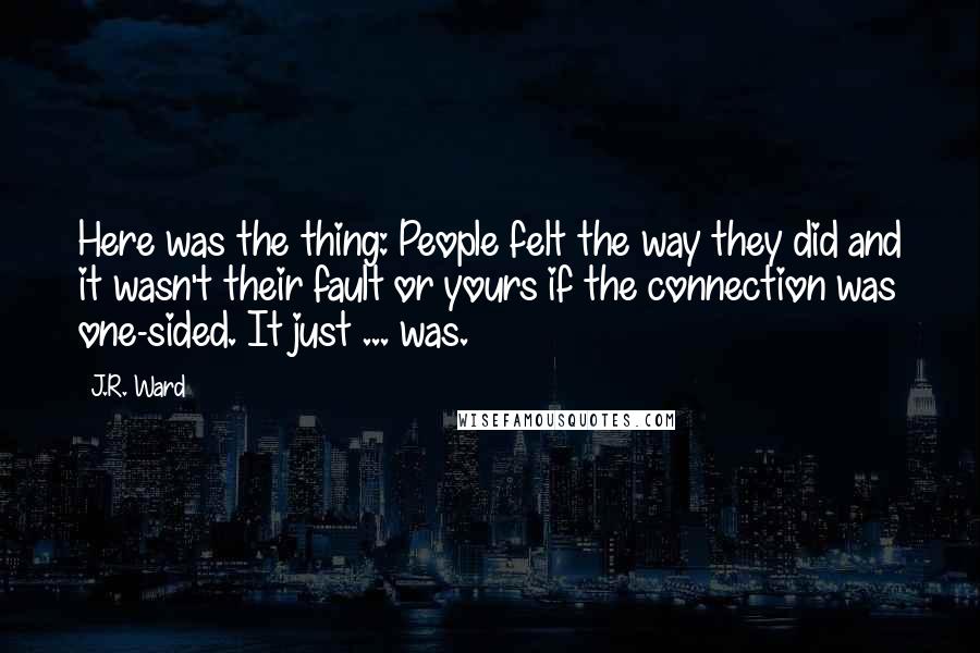J.R. Ward Quotes: Here was the thing: People felt the way they did and it wasn't their fault or yours if the connection was one-sided. It just ... was.
