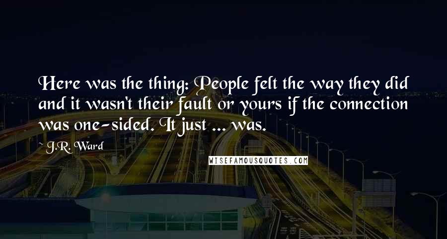 J.R. Ward Quotes: Here was the thing: People felt the way they did and it wasn't their fault or yours if the connection was one-sided. It just ... was.
