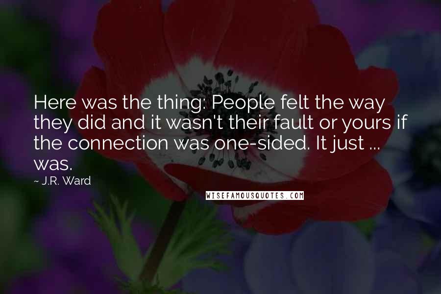 J.R. Ward Quotes: Here was the thing: People felt the way they did and it wasn't their fault or yours if the connection was one-sided. It just ... was.