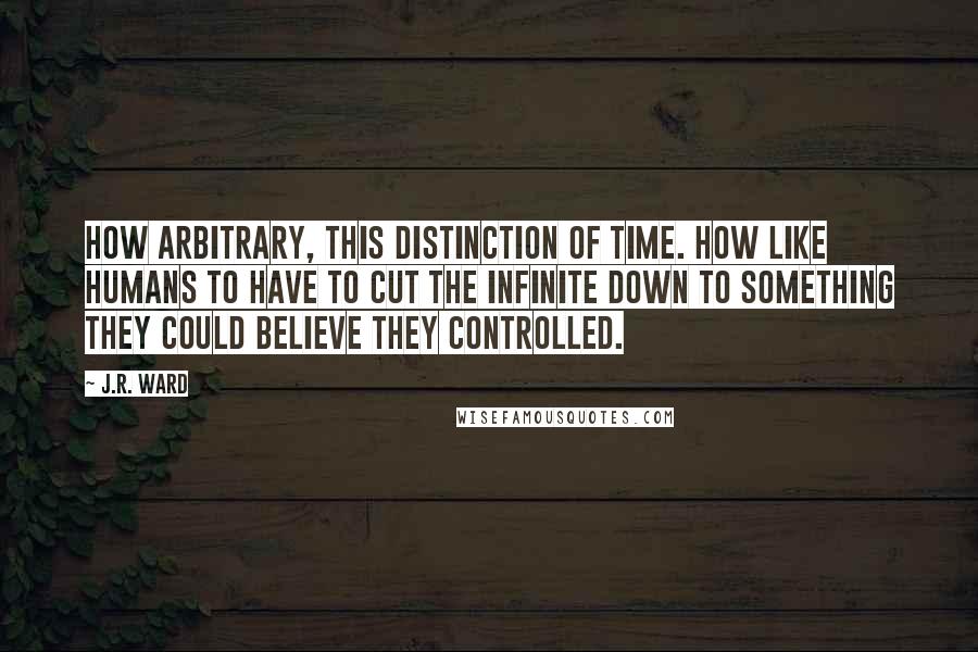 J.R. Ward Quotes: How arbitrary, this distinction of time. How like humans to have to cut the infinite down to something they could believe they controlled.