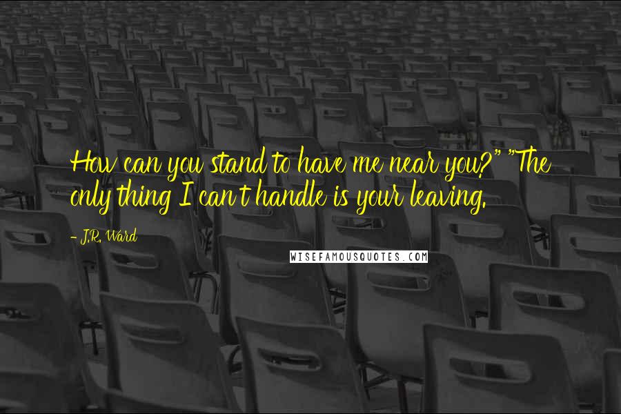 J.R. Ward Quotes: How can you stand to have me near you?" "The only thing I can't handle is your leaving.