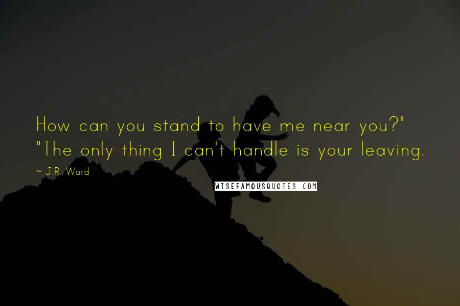 J.R. Ward Quotes: How can you stand to have me near you?" "The only thing I can't handle is your leaving.