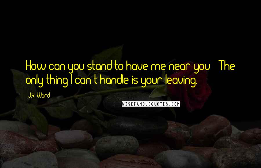 J.R. Ward Quotes: How can you stand to have me near you?" "The only thing I can't handle is your leaving.