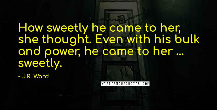 J.R. Ward Quotes: How sweetly he came to her, she thought. Even with his bulk and power, he came to her ... sweetly.