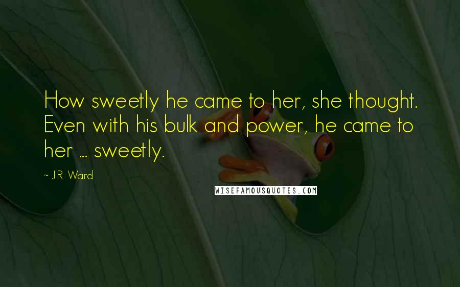 J.R. Ward Quotes: How sweetly he came to her, she thought. Even with his bulk and power, he came to her ... sweetly.