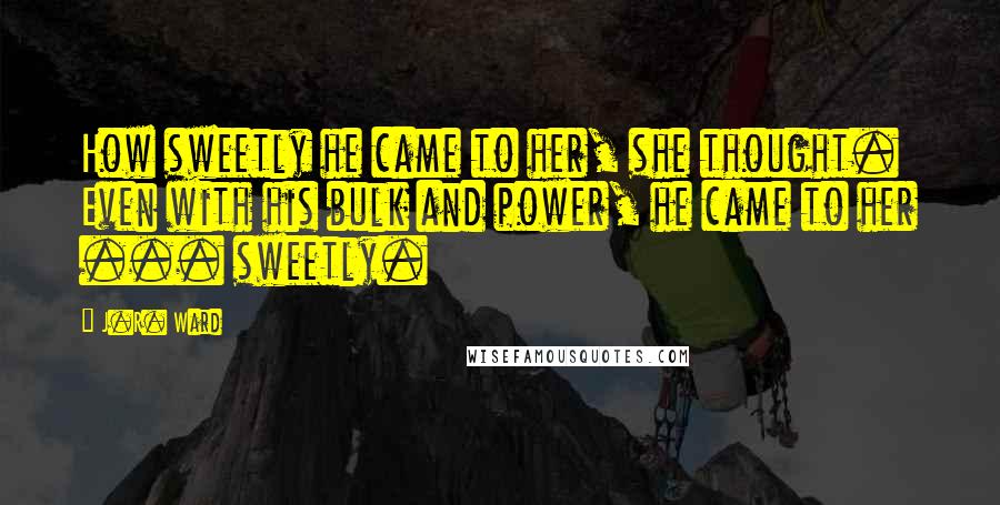 J.R. Ward Quotes: How sweetly he came to her, she thought. Even with his bulk and power, he came to her ... sweetly.