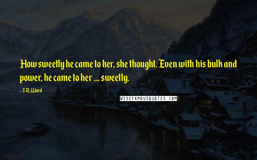 J.R. Ward Quotes: How sweetly he came to her, she thought. Even with his bulk and power, he came to her ... sweetly.