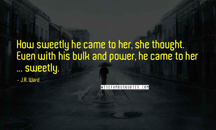 J.R. Ward Quotes: How sweetly he came to her, she thought. Even with his bulk and power, he came to her ... sweetly.