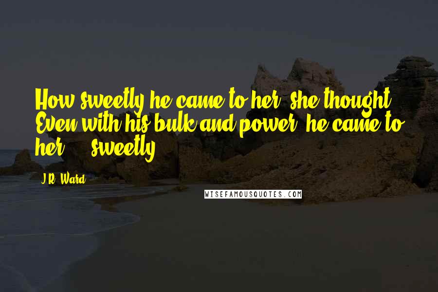 J.R. Ward Quotes: How sweetly he came to her, she thought. Even with his bulk and power, he came to her ... sweetly.