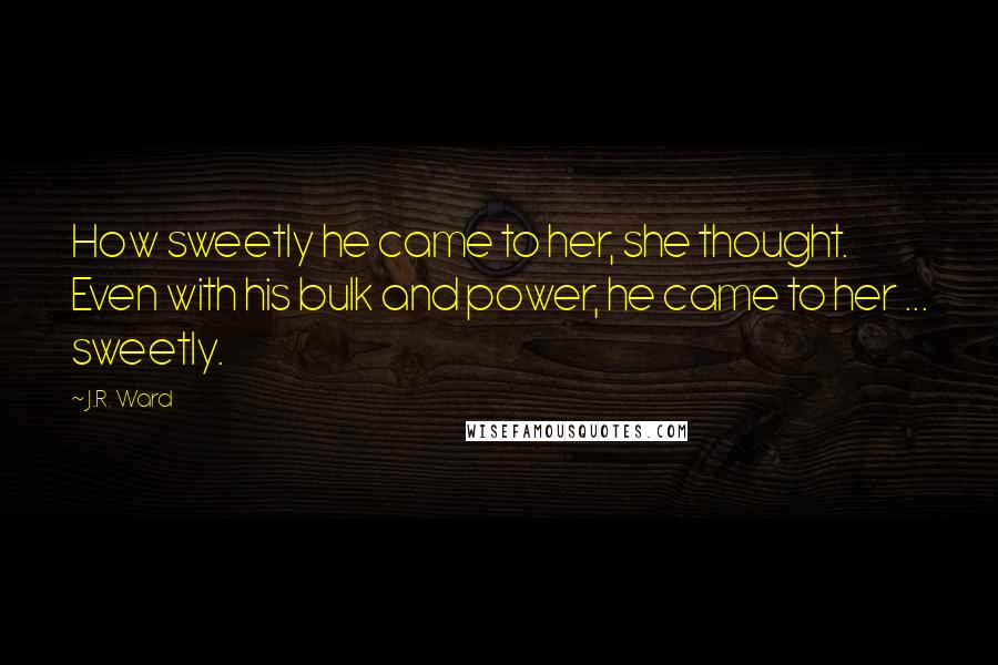 J.R. Ward Quotes: How sweetly he came to her, she thought. Even with his bulk and power, he came to her ... sweetly.