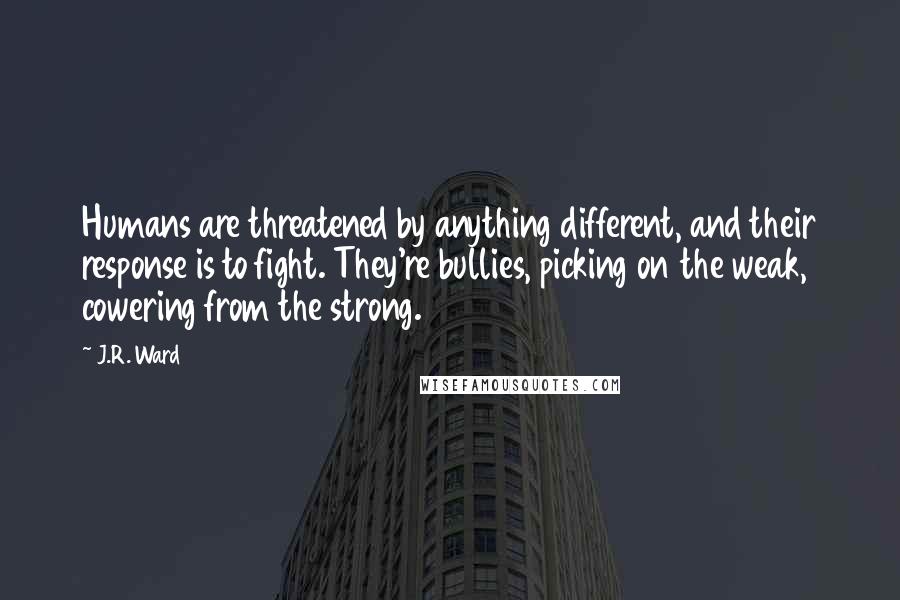 J.R. Ward Quotes: Humans are threatened by anything different, and their response is to fight. They're bullies, picking on the weak, cowering from the strong.