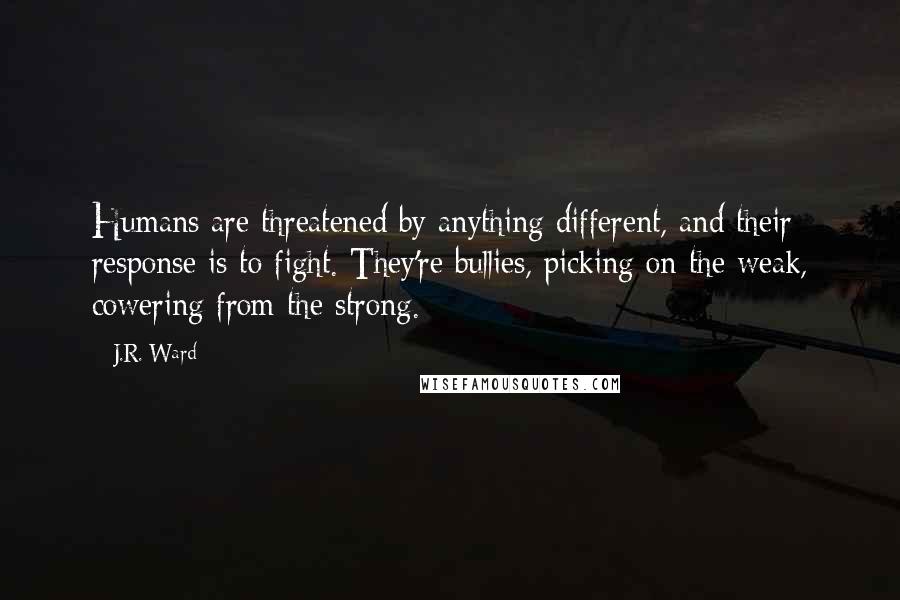 J.R. Ward Quotes: Humans are threatened by anything different, and their response is to fight. They're bullies, picking on the weak, cowering from the strong.