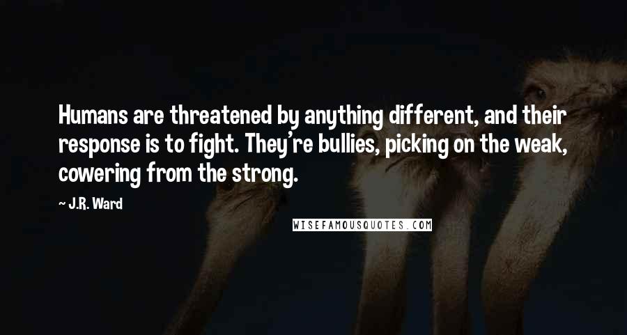 J.R. Ward Quotes: Humans are threatened by anything different, and their response is to fight. They're bullies, picking on the weak, cowering from the strong.