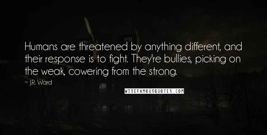 J.R. Ward Quotes: Humans are threatened by anything different, and their response is to fight. They're bullies, picking on the weak, cowering from the strong.