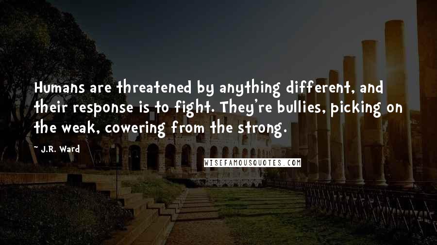 J.R. Ward Quotes: Humans are threatened by anything different, and their response is to fight. They're bullies, picking on the weak, cowering from the strong.