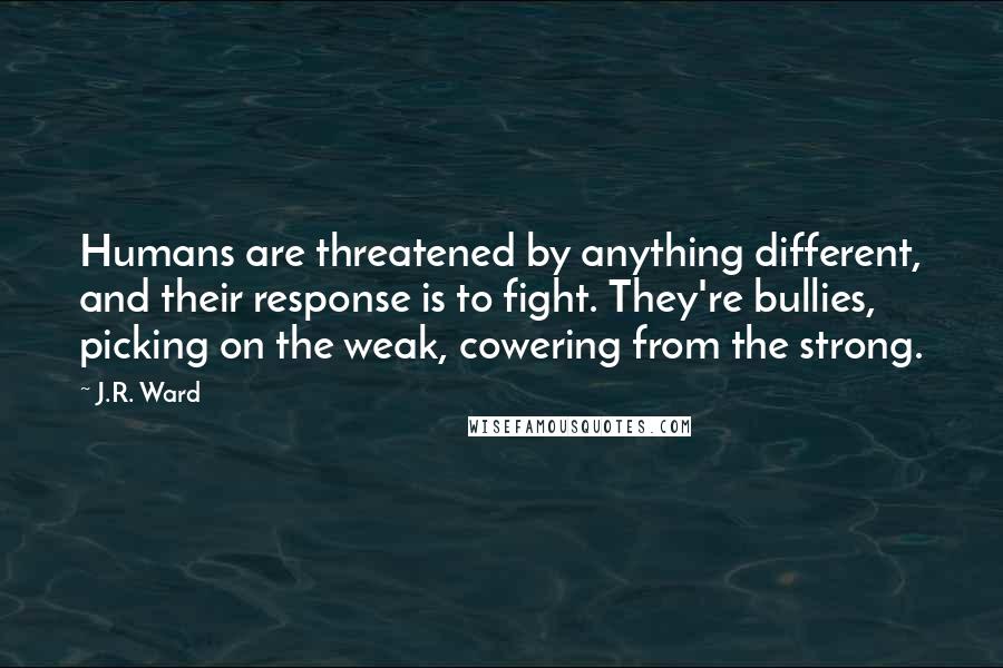 J.R. Ward Quotes: Humans are threatened by anything different, and their response is to fight. They're bullies, picking on the weak, cowering from the strong.