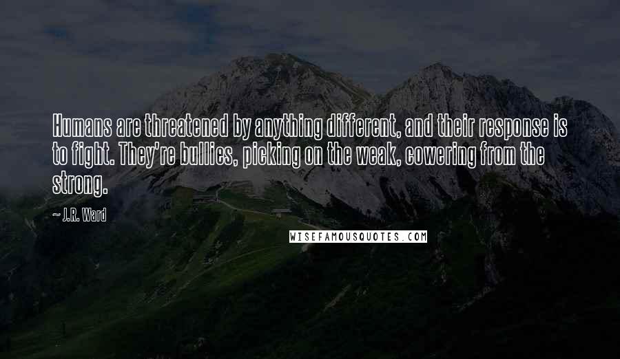 J.R. Ward Quotes: Humans are threatened by anything different, and their response is to fight. They're bullies, picking on the weak, cowering from the strong.