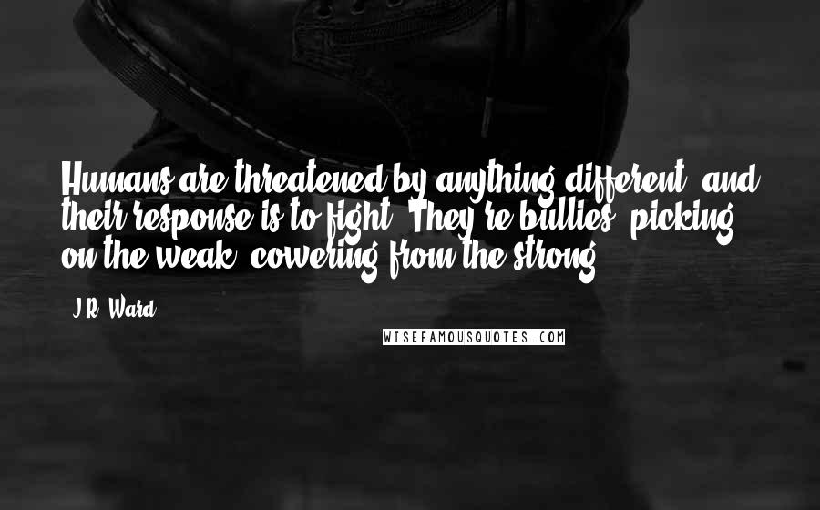 J.R. Ward Quotes: Humans are threatened by anything different, and their response is to fight. They're bullies, picking on the weak, cowering from the strong.