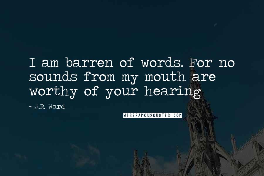 J.R. Ward Quotes: I am barren of words. For no sounds from my mouth are worthy of your hearing