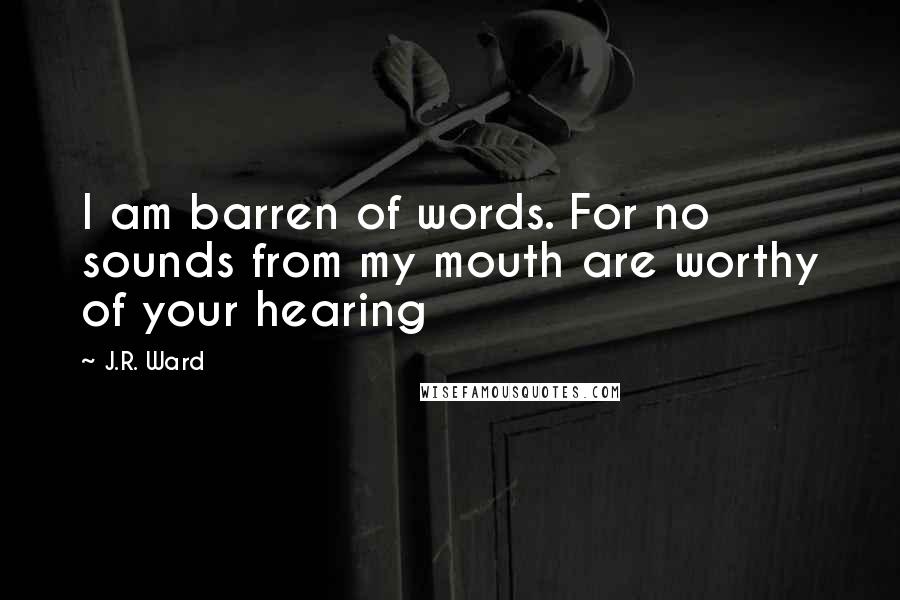 J.R. Ward Quotes: I am barren of words. For no sounds from my mouth are worthy of your hearing