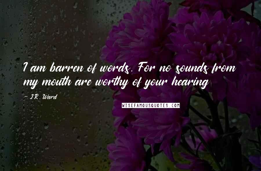 J.R. Ward Quotes: I am barren of words. For no sounds from my mouth are worthy of your hearing