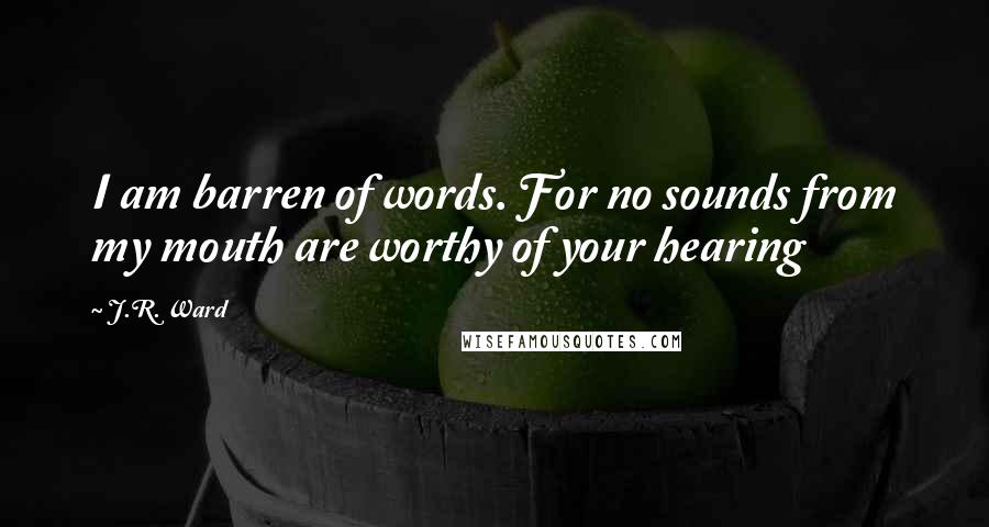 J.R. Ward Quotes: I am barren of words. For no sounds from my mouth are worthy of your hearing